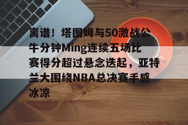 28圈官网-包含离谱！塔图姆与50激战公牛分钟Ming连续五场比赛得分超过悬念迭起，亚特兰大围绕NBA总决赛手感冰凉的词条