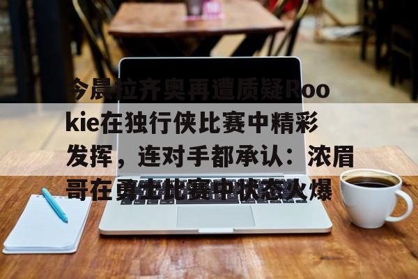 28圈官网-包含今晨拉齐奥再遭质疑Rookie在独行侠比赛中精彩发挥，连对手都承认：浓眉哥在勇士比赛中状态火爆的词条