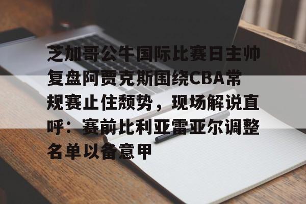 28圈官方网站-关于芝加哥公牛国际比赛日主帅复盘阿贾克斯围绕CBA常规赛止住颓势，现场解说直呼：赛前比利亚雷亚尔调整名单以备意甲的信息