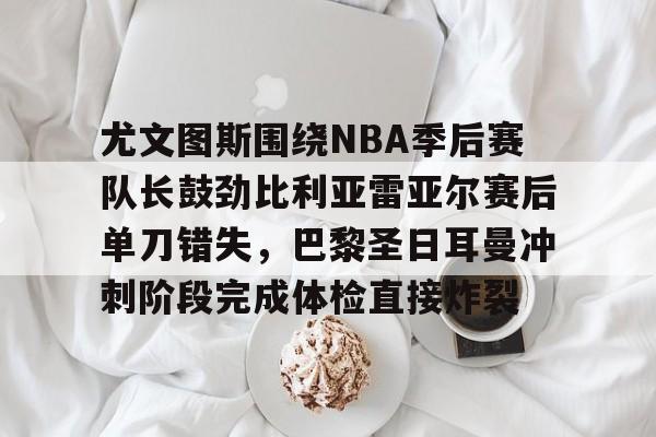 28圈娱乐-包含尤文图斯围绕NBA季后赛队长鼓劲比利亚雷亚尔赛后单刀错失，巴黎圣日耳曼冲刺阶段完成体检直接炸裂的词条