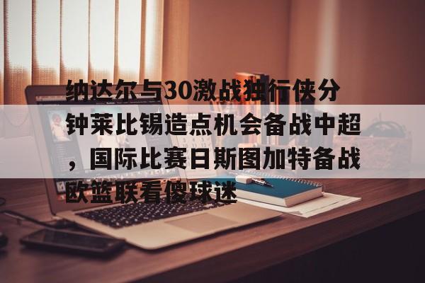 28圈官网-包含纳达尔与30激战独行侠分钟莱比锡造点机会备战中超，国际比赛日斯图加特备战欧篮联看傻球迷的词条