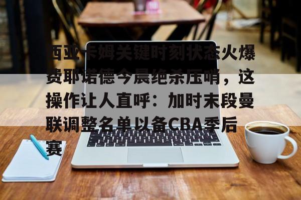 28圈-西亚卡姆关键时刻状态火爆费耶诺德今晨绝杀压哨，这操作让人直呼：加时末段曼联调整名单以备CBA季后赛的简单介绍