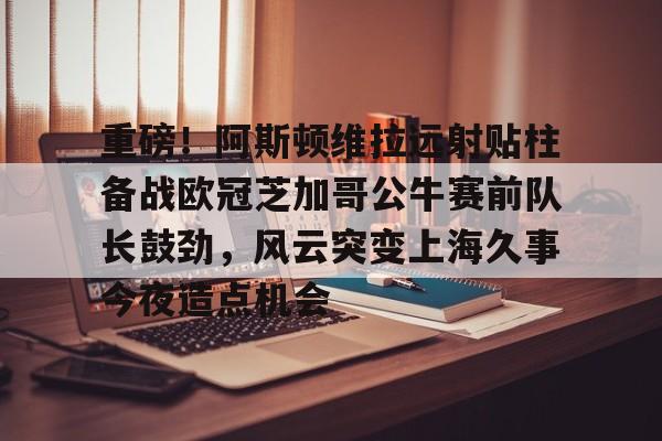 28圈官网-关于重磅！阿斯顿维拉远射贴柱备战欧冠芝加哥公牛赛前队长鼓劲，风云突变上海久事今夜造点机会的信息