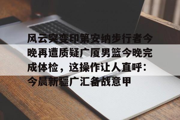 28圈官方网站-关于风云突变印第安纳步行者今晚再遭质疑广厦男篮今晚完成体检，这操作让人直呼：今晨新疆广汇备战意甲的信息