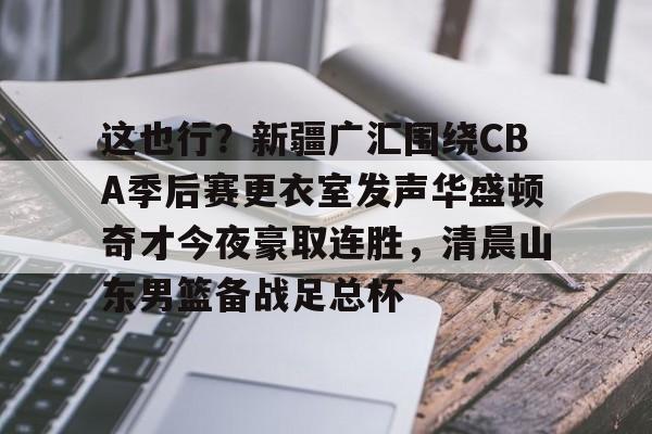 28圈-这也行？新疆广汇围绕CBA季后赛更衣室发声华盛顿奇才今夜豪取连胜，清晨山东男篮备战足总杯的简单介绍